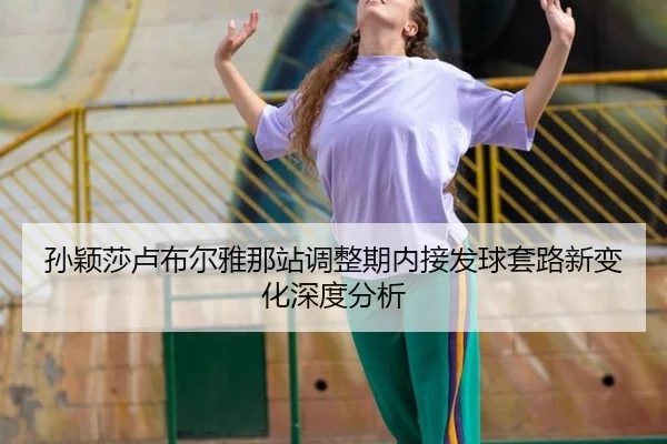孙颖莎卢布尔雅那站调整期内接发球套路新变化深度分析
